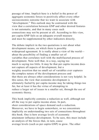 passage of time. Implicit here is a belief in the power of
aggregate economic forces to positively affect every other
socioeconomic outcome that we want to associate with
“development.” This outlook may be contrasted with the
view that a correlation between GNP and other desired features
is not automatic, and that in many cases such
connections may not be present at all. According to this view,
per capita GNP fails as an adequate overall measure
and must be supplemented by other indicators directly.
The debate implicit in the two quotations is not about what
development means, on which there is possibly
widespread agreement. It is really about a view of the world—
about the possibility of finding a smaller set of
variables that correlates well with the multifaceted process of
development. Note well that, in a way, saying too
much is saying too little. It may be that per capita income does
not capture all aspects of development, but a
weighty assertion that no small set of variables ever captures
the complex nature of the development process and
that there are always other considerations is not very helpful. In
this sense, the view that economic development is
ultimately fueled by per capita income may be taking things too
far, but at least it has the virtue of attempting to
reduce a larger set of issues to a smaller set, through the use of
economic theory.
This book implicitly contains a reduction as well, although not
all the way to per capita income alone. In part,
sheer considerations of space demand such a reduction.
Moreover, we have to begin somewhere, so we concentrate
implicitly on understanding two sets of connections throughout
this book. One is how average levels of economic
attainment influence development. To be sure, this must include
an analysis of the forces that, in turn, cause
average levels (such as per capita GNP) to grow. The other
 