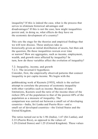 inequality? If this is indeed the case, what is the process that
serves to eliminate historical advantages and
disadvantages? If this is not the case, how might inequalities
persist and, in doing so, what effects do they have on
the economic development of a country?
This sets the stage for the theories and empirical findings that
we will now discuss. These analyses take as
historically given an initial distribution of assets, but then ask
the question, Do these inequalities worsen over time
or narrow? How are aggregates, such as income, employment,
wealth, and growth rates affected by inequality? In
turn, how do these variables affect the evolution of inequality?
7.2. Inequality, income, and growth
7.2.1. The inverted-U hypothesis
Consider, first, the empirically observed patterns that connect
inequality to per capita income. We begin with the
pathbreaking work of Kuznets [1955], which is the earliest
attempt to correlate the presence of economic inequality
with other variables such as income. Because of data
limitations, Kuznets used the ratio of the income share of the
richest 20% of the population to that of the poorest 60% of the
population as a measure of inequality. The
comparison was carried out between a small set of developing
countries—India, Sri Lanka and Puerto Rico—and a
small set of developed countries—the United States and the
United Kingdom.
The ratios turned out to be 1.96 (India), 1.67 (Sri Lanka), and
2.33 (Puerto Rico), as opposed to the values of
1.29 (United States) and 1.25 (United Kingdom). These values
 