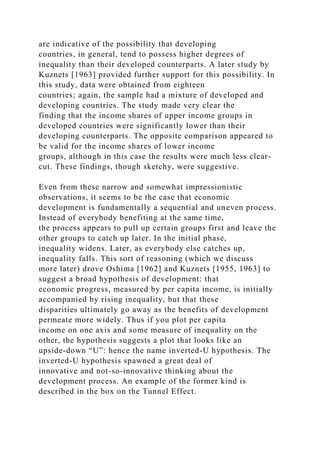 are indicative of the possibility that developing
countries, in general, tend to possess higher degrees of
inequality than their developed counterparts. A later study by
Kuznets [1963] provided further support for this possibility. In
this study, data were obtained from eighteen
countries; again, the sample had a mixture of developed and
developing countries. The study made very clear the
finding that the income shares of upper income groups in
developed countries were significantly lower than their
developing counterparts. The opposite comparison appeared to
be valid for the income shares of lower income
groups, although in this case the results were much less clear-
cut. These findings, though sketchy, were suggestive.
Even from these narrow and somewhat impressionistic
observations, it seems to be the case that economic
development is fundamentally a sequential and uneven process.
Instead of everybody benefiting at the same time,
the process appears to pull up certain groups first and leave the
other groups to catch up later. In the initial phase,
inequality widens. Later, as everybody else catches up,
inequality falls. This sort of reasoning (which we discuss
more later) drove Oshima [1962] and Kuznets [1955, 1963] to
suggest a broad hypothesis of development: that
economic progress, measured by per capita income, is initially
accompanied by rising inequality, but that these
disparities ultimately go away as the benefits of development
permeate more widely. Thus if you plot per capita
income on one axis and some measure of inequality on the
other, the hypothesis suggests a plot that looks like an
upside-down “U”: hence the name inverted-U hypothesis. The
inverted-U hypothesis spawned a great deal of
innovative and not-so-innovative thinking about the
development process. An example of the former kind is
described in the box on the Tunnel Effect.
 