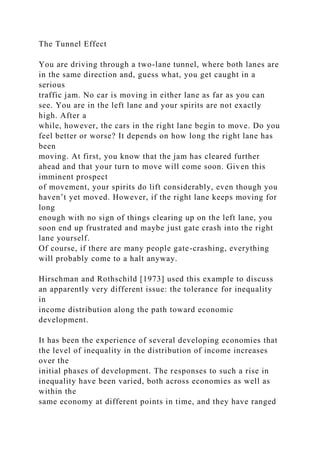 The Tunnel Effect
You are driving through a two-lane tunnel, where both lanes are
in the same direction and, guess what, you get caught in a
serious
traffic jam. No car is moving in either lane as far as you can
see. You are in the left lane and your spirits are not exactly
high. After a
while, however, the cars in the right lane begin to move. Do you
feel better or worse? It depends on how long the right lane has
been
moving. At first, you know that the jam has cleared further
ahead and that your turn to move will come soon. Given this
imminent prospect
of movement, your spirits do lift considerably, even though you
haven’t yet moved. However, if the right lane keeps moving for
long
enough with no sign of things clearing up on the left lane, you
soon end up frustrated and maybe just gate crash into the right
lane yourself.
Of course, if there are many people gate-crashing, everything
will probably come to a halt anyway.
Hirschman and Rothschild [1973] used this example to discuss
an apparently very different issue: the tolerance for inequality
in
income distribution along the path toward economic
development.
It has been the experience of several developing economies that
the level of inequality in the distribution of income increases
over the
initial phases of development. The responses to such a rise in
inequality have been varied, both across economies as well as
within the
same economy at different points in time, and they have ranged
 