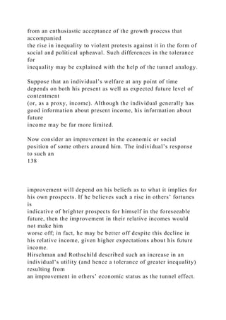 from an enthusiastic acceptance of the growth process that
accompanied
the rise in inequality to violent protests against it in the form of
social and political upheaval. Such differences in the tolerance
for
inequality may be explained with the help of the tunnel analogy.
Suppose that an individual’s welfare at any point of time
depends on both his present as well as expected future level of
contentment
(or, as a proxy, income). Although the individual generally has
good information about present income, his information about
future
income may be far more limited.
Now consider an improvement in the economic or social
position of some others around him. The individual’s response
to such an
138
improvement will depend on his beliefs as to what it implies for
his own prospects. If he believes such a rise in others’ fortunes
is
indicative of brighter prospects for himself in the foreseeable
future, then the improvement in their relative incomes would
not make him
worse off; in fact, he may be better off despite this decline in
his relative income, given higher expectations about his future
income.
Hirschman and Rothschild described such an increase in an
individual’s utility (and hence a tolerance of greater inequality)
resulting from
an improvement in others’ economic status as the tunnel effect.
 