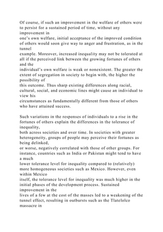 Of course, if such an improvement in the welfare of others were
to persist for a sustained period of time, without any
improvement in
one’s own welfare, initial acceptance of the improved condition
of others would soon give way to anger and frustration, as in the
tunnel
example. Moreover, increased inequality may not be tolerated at
all if the perceived link between the growing fortunes of others
and the
individual’s own welfare is weak or nonexistent. The greater the
extent of segregation in society to begin with, the higher the
possibility of
this outcome. Thus sharp existing differences along racial,
cultural, social, and economic lines might cause an individual to
view his
circumstances as fundamentally different from those of others
who have attained success.
Such variations in the responses of individuals to a rise in the
fortunes of others explain the differences in the tolerance of
inequality,
both across societies and over time. In societies with greater
heterogeneity, groups of people may perceive their fortunes as
being delinked,
or worse, negatively correlated with those of other groups. For
instance, countries such as India or Pakistan might tend to have
a much
lower tolerance level for inequality compared to (relatively)
more homogeneous societies such as Mexico. However, even
within Mexico
itself, the tolerance level for inequality was much higher in the
initial phases of the development process. Sustained
improvement in the
lives of a few at the cost of the masses led to a weakening of the
tunnel effect, resulting in outbursts such as the Tlatelolco
massacre in
 