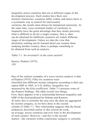 inequality across countries that are at different stages in the
development process. Such studies have their own
intrinsic limitations: countries differ widely and unless there is
a systematic way to control for intercountry
variation, the results must always be interpreted cautiously. At
the same time, cross-sectional studies of variations in
inequality have the great advantage that they mimic precisely
what is difficult to do for a single country; that is, data
can be obtained for (different countries at) widely different
stages of development. Unless we take the view that
absolutely nothing can be learned about one country from
studying another country, there is perhaps something to
be obtained from such an analysis.
Table 7.1. An inverted-U in the cross section?
Source: Paukert [1973].
139
One of the earliest examples of a cross-section analysis is that
of Paukert [1973]. Fifty-six countries were
classified into different income categories according to their per
capita GDP in 1965, in U.S. dollars. Inequality was
measured by the Gini coefficient. Table 7.1 presents some of
the Paukert findings: The table reveals two things.
First, there appears to be a relationship between inequality and
GDP of the kind predicted by Oshima and Kuznets.
At least, this is certainly the case once the data are aggregated
by income category, as we have done in the second
column of Table 7.1. This relationship suggests that the broad
tendencies described earlier in this section do work,
on average, across countries and over time in the development
of each country. However—and this is the second
feature—the variation within a particular category is certainly
 