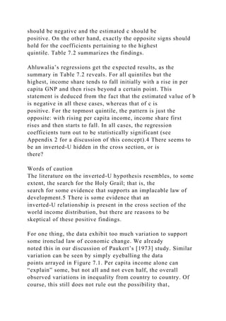 should be negative and the estimated c should be
positive. On the other hand, exactly the opposite signs should
hold for the coefficients pertaining to the highest
quintile. Table 7.2 summarizes the findings.
Ahluwalia’s regressions get the expected results, as the
summary in Table 7.2 reveals. For all quintiles but the
highest, income share tends to fall initially with a rise in per
capita GNP and then rises beyond a certain point. This
statement is deduced from the fact that the estimated value of b
is negative in all these cases, whereas that of c is
positive. For the topmost quintile, the pattern is just the
opposite: with rising per capita income, income share first
rises and then starts to fall. In all cases, the regression
coefficients turn out to be statistically significant (see
Appendix 2 for a discussion of this concept).4 There seems to
be an inverted-U hidden in the cross section, or is
there?
Words of caution
The literature on the inverted-U hypothesis resembles, to some
extent, the search for the Holy Grail; that is, the
search for some evidence that supports an implacable law of
development.5 There is some evidence that an
inverted-U relationship is present in the cross section of the
world income distribution, but there are reasons to be
skeptical of these positive findings.
For one thing, the data exhibit too much variation to support
some ironclad law of economic change. We already
noted this in our discussion of Paukert’s [1973] study. Similar
variation can be seen by simply eyeballing the data
points arrayed in Figure 7.1. Per capita income alone can
“explain” some, but not all and not even half, the overall
observed variations in inequality from country to country. Of
course, this still does not rule out the possibility that,
 
