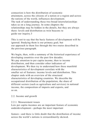 connection is how the distribution of economic
attainment, across the citizens of a nation or a region and across
the nations of the world, influences development.
The task of understanding these two broad interrelationships
takes us on a long journey. In some chapters the
relationships may be hidden in the details, but they are always
there: levels and distribution as twin beacons to
guide our inquiry.3
This is not to say that the basic features of development will be
ignored. Studying them is our primary goal, but
our approach to them lies through the two routes described in
the previous paragraph.
We begin, then, with a summary of the historical experience of
developing countries over the past few decades.
We pay attention to per capita income, then to income
distribution, and then consider other indicators of
development. We then try to understand how these manifold
characteristics of development correlate with the
smaller set of features: income levels and distribution. This
chapter ends with an overview of the structural
characteristics of developing countries. We describe the
occupational distribution of the population, the share of
different sectors (such as agriculture and services) in national
income, the composition of imports and exports, and
so on.
2.2. Income and growth
2.2.1. Measurement issues
Low per capita incomes are an important feature of economic
underdevelopment—perhaps the most important
feature—and there is little doubt that the distribution of income
across the world’s nations is extraordinarily skewed.
 