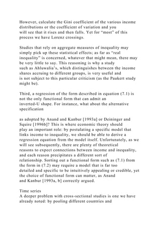 However, calculate the Gini coefficient of the various income
distributions or the coefficient of variation and you
will see that it rises and then falls. Yet for “most” of this
process we have Lorenz crossings.
Studies that rely on aggregate measures of inequality may
simply pick up these statistical effects; as far as “real
inequality” is concerned, whatever that might mean, there may
be very little to say. This reasoning is why a study
such as Ahluwalia’s, which distinguishes between the income
shares accruing to different groups, is very useful and
is not subject to this particular criticism (as the Paukert study
might be).
Third, a regression of the form described in equation (7.1) is
not the only functional form that can admit an
inverted-U shape. For instance, what about the alternative
specification
as adopted by Anand and Kanbur [1993a] or Deininger and
Squire [1996b]? This is where economic theory should
play an important role: by postulating a specific model that
links income to inequality, we should be able to derive a
regression equation from the model itself. Unfortunately, as we
will see subsequently, there are plenty of theoretical
reasons to expect connections between income and inequality,
and each reason precipitates a different sort of
relationship. Sorting out a functional form such as (7.1) from
the form in (7.2) may require a model that is far too
detailed and specific to be intuitively appealing or credible, yet
the choice of functional form can matter, as Anand
and Kanbur [1993a, b] correctly argued.
Time series
A deeper problem with cross-sectional studies is one we have
already noted: by pooling different countries and
 