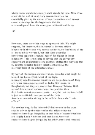 where i now stands for country and t stands for time. Now if we
allow Ai, bi, and ci to all vary across countries, we
essentially give up the notion of any connection at all across
countries (except for the hypothesis that the
relationships all have the same general functional form).
142
However, there are other ways to approach this. We might
suppose, for instance, that incremental income affects
inequality in the same way across countries, so that bi and ci are
all the same as we vary i, but that some countries
have some separate structural reason for higher or lower
inequality. This is the same as saying that the curves (by
country) are all parallel to one another, shifted this way and that
by country-specific dummy variables that move the
intercept term of the estimated curves.
By way of illustration and motivation, consider what might be
termed the Latin effect. Most of the high-
inequality middle-income countries are Latin American! They
are richer than countries such as India, Sri Lanka, or
Bangladesh, but they are poorer than Korea or Taiwan. Both
sets of Asian countries have lower inequalities than
their Latin American counterparts. It may be that the inverted-U
is just an artificial consequence of the Latin
American countries sitting in the middle: hence the “Latin
effect.”
Put another way, is the inverted-U that we see in the cross
section driven by the observation that middle-income
countries have high inequality or that middle-income countries
are largely Latin American and that Latin American
countries have higher inequality for other, structural reasons?
 