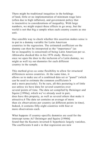 There might be traditional inequities in the holdings
of land, little or no implementation of minimum wage laws
(often due to high inflation), and government policy that
is insensitive to considerations of inequality. With large
numbers, we might expect these effects to go away, but the
world is not that big a sample when each country counts as one
unit.
One sensible way to check whether this assertion makes sense is
to put in a dummy variable for Latin American
countries in the regression. The estimated coefficient on the
dummy can then be interpreted as the “importance” (as
far as inequality is concerned) of being Latin American per se.
Ahluwalia checked this in his 1976 study. However,
once we open the door to the inclusion of a Latin dummy, we
might as well try out dummies for each different
country in the sample.
This method gives us some flexibility to allow for structural
differences across countries. At the same time, it
allows us to make use of a combined data set or “panel” (which
can be used to estimate the common coefficients b
and c more precisely). To be sure, all this posturing is of little
use unless we have data for several countries over
several points of time. The data set compiled by Deininger and
Squire [1996a], which we’ve already used in part,
does have this property, as well as several others that make it
attractive.6 The data set contains an average of more
than six observations per country (at different points in time).
Indeed, it contains fifty-eight countries with four or
more observations each.
What happens if country-specific dummies are used for the
intercept terms Ai? Deininger and Squire [1996b]
found that the Kuznets inverted-U hypothesis largely vanishes.
The coefficients b and c in that regression are now
 