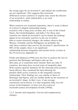 the wrong signs for an inverted-U, and indeed, the coefficients
are not significant. This suggests that structural
differences across countries or regions may create the illusion
of an inverted-U, when indeed there is no such
relationship in reality.
When countries are examined separately, there is some evidence
of a direct U-shaped relationship among
countries with a long series of data; this is true of the United
States, the United Kingdom, and India.7 For those nine
countries for which an inverted-U can be found, the findings
appear to be extremely sensitive to the use of outlier
data or recent structural changes: the authors observe that
Mexico, Trinidad, and the Philippines are probably the
only three countries that survive the inverted-U specification. In
80% of the sample, there is no significant
relationship between inequality and income levels, at least at
the 5% level (see Appendix 2).
Fields and Jakubson [1994] were the first to analyze the sort of
question that Deininger and Squire take up, but
their data set is somewhat more limited: there are only 35
countries, but many have several years of inequality data.
With country-specific dummies for the intercept term (country
fixed effects), they examined the data allowing for
parallel shifts across countries in the inequality-income
relationship. Their findings are very similar to those of
Deininger and Squire, and cast further doubt on the existence of
an inverted-U shape. In their view, if any average
conclusion can be drawn, it is that inequality falls over the
course of development, at least over the course of
twentieth-century development (Fields [1994]).
7.2.3. Income and inequality: Uneven and compensatory
changes
 