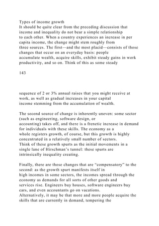 Types of income growth
It should be quite clear from the preceding discussion that
income and inequality do not bear a simple relationship
to each other. When a country experiences an increase in per
capita income, the change might stem roughly from
three sources. The first—and the most placid—consists of those
changes that occur on an everyday basis: people
accumulate wealth, acquire skills, exhibit steady gains in work
productivity, and so on. Think of this as some steady
143
sequence of 2 or 3% annual raises that you might receive at
work, as well as gradual increases in your capital
income stemming from the accumulation of wealth.
The second source of change is inherently uneven: some sector
(such as engineering, software design, or
accounting) takes off, and there is a frenetic increase in demand
for individuals with these skills. The economy as a
whole registers growth, of course, but this growth is highly
concentrated in a relatively small number of sectors.
Think of these growth spurts as the initial movements in a
single lane of Hirschman’s tunnel: these spurts are
intrinsically inequality creating.
Finally, there are those changes that are “compensatory” to the
second: as the growth spurt manifests itself in
high incomes in some sectors, the incomes spread through the
economy as demands for all sorts of other goods and
services rise. Engineers buy houses, software engineers buy
cars, and even accountants go on vacations.
Alternatively, it may be that more and more people acquire the
skills that are currently in demand, tempering the
 
