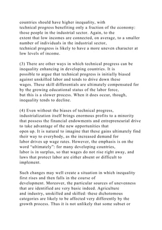 countries should have higher inequality, with
technical progress benefiting only a fraction of the economy:
those people in the industrial sector. Again, to the
extent that low incomes are connected, on average, to a smaller
number of individuals in the industrial sector,
technical progress is likely to have a more uneven character at
low levels of income.
(3) There are other ways in which technical progress can be
inequality enhancing in developing countries. It is
possible to argue that technical progress is initially biased
against unskilled labor and tends to drive down these
wages. These skill differentials are ultimately compensated for
by the growing educational status of the labor force,
but this is a slower process. When it does occur, though,
inequality tends to decline.
(4) Even without the biases of technical progress,
industrialization itself brings enormous profits to a minority
that possess the financial endowments and entrepreneurial drive
to take advantage of the new opportunities that
open up. It is natural to imagine that these gains ultimately find
their way to everybody, as the increased demand for
labor drives up wage rates. However, the emphasis is on the
word “ultimately”: for many developing countries,
labor is in surplus, so that wages do not rise right away, and
laws that protect labor are either absent or difficult to
implement.
Such changes may well create a situation in which inequality
first rises and then falls in the course of
development. Moreover, the particular sources of unevenness
that are identified are very basic indeed. Agriculture
and industry, unskilled and skilled: these dichotomous
categories are likely to be affected very differently by the
growth process. Thus it is not unlikely that some subset or
 