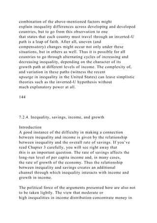 combination of the above-mentioned factors might
explain inequality differences across developing and developed
countries, but to go from this observation to one
that states that each country must travel through an inverted-U
path is a leap of faith. After all, uneven (and
compensatory) changes might occur not only under these
situations, but in others as well. Thus it is possible for all
countries to go through alternating cycles of increasing and
decreasing inequality, depending on the character of its
growth path at different levels of income. The complexity of,
and variation in these paths (witness the recent
upsurge in inequality in the United States) can leave simplistic
theories such as the inverted-U hypothesis without
much explanatory power at all.
144
7.2.4. Inequality, savings, income, and growth
Introduction
A good instance of the difficulty in making a connection
between inequality and income is given by the relationship
between inequality and the overall rate of savings. If you’ve
read Chapter 3 carefully, you will see right away that
this is an important question. The rate of savings affects the
long-run level of per capita income and, in many cases,
the rate of growth of the economy. Thus the relationship
between inequality and savings creates an additional
channel through which inequality interacts with income and
growth in income.
The political force of the arguments presented here are also not
to be taken lightly. The view that moderate or
high inequalities in income distribution concentrate money in
 