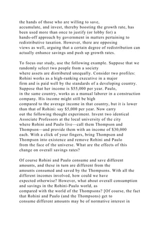 the hands of those who are willing to save,
accumulate, and invest, thereby boosting the growth rate, has
been used more than once to justify (or lobby for) a
hands-off approach by government in matters pertaining to
redistributive taxation. However, there are opposing
views as well, arguing that a certain degree of redistribution can
actually enhance savings and push up growth rates.
To focus our study, use the following example. Suppose that we
randomly select two people from a society
where assets are distributed unequally. Consider two profiles:
Rohini works as a high-ranking executive in a major
firm and is paid well by the standards of a developing country.
Suppose that her income is $55,000 per year. Paulo,
in the same country, works as a manual laborer in a construction
company. His income might still be high
compared to the average income in that country, but it is lower
than that of Rohini: say $5,000 per year. Now carry
out the following thought experiment. Invent two identical
Associate Professors at the local university of the city
where Rohini and Paulo live—call them Thompson and
Thompson—and provide them with an income of $30,000
each. With a click of your fingers, bring Thompson and
Thompson into existence and remove Rohini and Paulo
from the face of the universe. What are the effects of this
change on overall savings rates?
Of course Rohini and Paulo consume and save different
amounts, and these in turn are different from the
amounts consumed and saved by the Thompsons. With all the
different incomes involved, how could we have
expected otherwise? However, what about overall consumption
and savings in the Rohini-Paulo world, as
compared with the world of the Thompsons? [Of course, the fact
that Rohini and Paulo (and the Thompsons) get to
consume different amounts may be of normative interest in
 