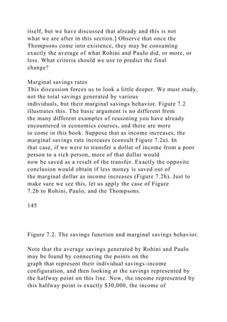 itself, but we have discussed that already and this is not
what we are after in this section.] Observe that once the
Thompsons come into existence, they may be consuming
exactly the average of what Rohini and Paulo did, or more, or
less. What criteria should we use to predict the final
change?
Marginal savings rates
This discussion forces us to look a little deeper. We must study,
not the total savings generated by various
individuals, but their marginal savings behavior. Figure 7.2
illustrates this. The basic argument is no different from
the many different examples of reasoning you have already
encountered in economics courses, and there are more
to come in this book. Suppose that as income increases, the
marginal savings rate increases (consult Figure 7.2a). In
that case, if we were to transfer a dollar of income from a poor
person to a rich person, more of that dollar would
now be saved as a result of the transfer. Exactly the opposite
conclusion would obtain if less money is saved out of
the marginal dollar as income increases (Figure 7.2b). Just to
make sure we see this, let us apply the case of Figure
7.2b to Rohini, Paulo, and the Thompsons.
145
Figure 7.2. The savings function and marginal savings behavior.
Note that the average savings generated by Rohini and Paulo
may be found by connecting the points on the
graph that represent their individual savings-income
configuration, and then looking at the savings represented by
the halfway point on this line. Now, the income represented by
this halfway point is exactly $30,000, the income of
 