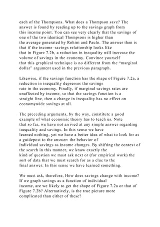 each of the Thompsons. What does a Thompson save? The
answer is found by reading up to the savings graph from
this income point. You can see very clearly that the savings of
one of the two identical Thompsons is higher than
the average generated by Rohini and Paulo. The answer then is
that if the income–savings relationship looks like
that in Figure 7.2b, a reduction in inequality will increase the
volume of savings in the economy. Convince yourself
that this graphical technique is no different from the “marginal
dollar” argument used in the previous paragraph.
Likewise, if the savings function has the shape of Figure 7.2a, a
reduction in inequality depresses the savings
rate in the economy. Finally, if marginal savings rates are
unaffected by income, so that the savings function is a
straight line, then a change in inequality has no effect on
economywide savings at all.
The preceding arguments, by the way, constitute a good
example of what economic theory has to teach us. Note
that so far, we have not arrived at any simple answer regarding
inequality and savings. In this sense we have
learned nothing, yet we have a better idea of what to look for as
a guidepost to the answer: the behavior of
individual savings as income changes. By shifting the context of
the search in this manner, we know exactly the
kind of question we must ask next or (for empirical work) the
sort of data that we must search for as a clue to the
final answer. In this sense we have learned something.
We must ask, therefore, How does savings change with income?
If we graph savings as a function of individual
income, are we likely to get the shape of Figure 7.2a or that of
Figure 7.2b? Alternatively, is the true picture more
complicated than either of these?
 
