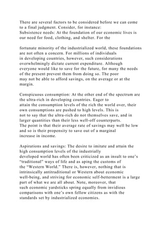 There are several factors to be considered before we can come
to a final judgment. Consider, for instance:
Subsistence needs: At the foundation of our economic lives is
our need for food, clothing, and shelter. For the
fortunate minority of the industrialized world, these foundations
are not often a concern. For millions of individuals
in developing countries, however, such considerations
overwhelmingly dictate current expenditure. Although
everyone would like to save for the future, for many the needs
of the present prevent them from doing so. The poor
may not be able to afford savings, on the average or at the
margin.
Conspicuous consumption: At the other end of the spectrum are
the ultra-rich in developing countries. Eager to
attain the consumption levels of the rich the world over, their
own consumptions are pushed to high levels. This is
not to say that the ultra-rich do not themselves save, and in
larger quantities than their less well-off counterparts.
The point is that their average rate of savings may well be low
and so is their propensity to save out of a marginal
increase in income.
Aspirations and savings: The desire to imitate and attain the
high consumption levels of the industrially
developed world has often been criticized as an insult to one’s
“traditional” ways of life and as aping the customs of
the “Western World.” There is, however, nothing that is
intrinsically antitraditional or Western about economic
well-being, and striving for economic self-betterment is a large
part of what we are all about. Note, moreover, that
such economic yardsticks spring equally from invidious
comparisons with one’s own fellow citizens as with the
standards set by industrialized economies.
 