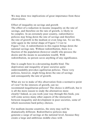 We may draw two implications of great importance from these
observations.
Effect of inequality on savings and growth
The effect of a reduction in income inequality on the rate of
savings, and therefore on the rate of growth, is likely to
be complex. In an extremely poor country, redistributive
policies may bring down the rate of savings and therefore
the rate of growth in the medium or even long run. To see this,
refer again to the initial shape of Figure 7.3 (or to
Figure 7.2a). A redistribution in this region brings down the
national savings rate. Without redistribution, there is a
fraction of the population (however small) who possess the
desire and the means to accumulate wealth. With
redistribution, no person saves anything of any significance.
One is caught here in a devastating double bind. The
deprivation and inequality of poor societies quite
understandably provokes egalitarian policies. These very
policies, however, might bring down the rate of savings
and consequently the rate of growth.
What are we to make of this observation from a normative point
of view? In the interests of growth, can we
recommend inegalitarian policies? The choice is difficult, but it
is all the more reason to study the alternatives more
clearly! Indeed, as you work your way through this book, you
will come across many other aspects of the interaction
between inequality and development in poor societies, some of
which necessitate hard policy choices.
For medium-income countries, the story may well be
dramatically different. Redistributive policies may
generate a surge of savings at the national level, because they
create a large and ambitious middle class with
 