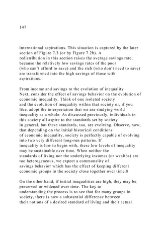147
international aspirations. This situation is captured by the later
section of Figure 7.3 (or by Figure 7.2b). A
redistribution in this section raises the average savings rate,
because the relatively low savings rates of the poor
(who can’t afford to save) and the rich (who don’t need to save)
are transformed into the high savings of those with
aspirations.
From income and savings to the evolution of inequality
Next, consider the effect of savings behavior on the evolution of
economic inequality. Think of one isolated society
and the evolution of inequality within that society or, if you
like, adopt the interpretation that we are studying world
inequality as a whole. As discussed previously, individuals in
this society all aspire to the standards set by society
in general, but these standards, too, are evolving. Observe, now,
that depending on the initial historical conditions
of economic inequality, society is perfectly capable of evolving
into two very different long-run patterns. If
inequality is low to begin with, these low levels of inequality
may be sustainable over time. When neither the
standards of living nor the underlying incomes (or wealths) are
too heterogeneous, we expect a commonality of
savings behavior which has the effect of keeping different
economic groups in the society close together over time.8
On the other hand, if initial inequalities are high, they may be
preserved or widened over time. The key to
understanding the process is to see that for many groups in
society, there is now a substantial difference between
their notions of a desired standard of living and their actual
 