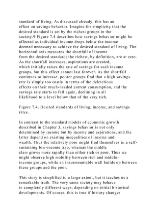 standard of living. As discussed already, this has an
effect on savings behavior. Imagine for simplicity that the
desired standard is set by the richest groups in the
society.9 Figure 7.4 describes how savings behavior might be
affected as individual income drops below the income
deemed necessary to achieve the desired standard of living. The
horizontal axis measures the shortfall of income
from the desired standard; the richest, by definition, are at zero.
As the shortfall increases, aspirations are created,
which initially raises the rate of savings for such income
groups, but this effect cannot last forever. As the shortfall
continues to increase, poorer groups find that a high savings
rate is simply too costly in terms of the deleterious
effects on their much-needed current consumption, and the
savings rate starts to fall again, declining in all
likelihood to a level below that of the very rich.
Figure 7.4. Desired standards of living, income, and savings
rates.
In contrast to the standard models of economic growth
described in Chapter 3, savings behavior is not only
determined by income but by income and aspirations, and the
latter depend on existing inequalities of income and
wealth. Thus the relatively poor might find themselves in a self-
sustaining low-income trap, whereas the middle
class grows more rapidly than either rich or poor. Thus we
might observe high mobility between rich and middle-
income groups, while an insurmountable wall builds up between
these groups and the poor.
This story is simplified to a large extent, but it teaches us a
remarkable truth. The very same society may behave
in completely different ways, depending on initial historical
developments. Of course, this is true if history changes
 