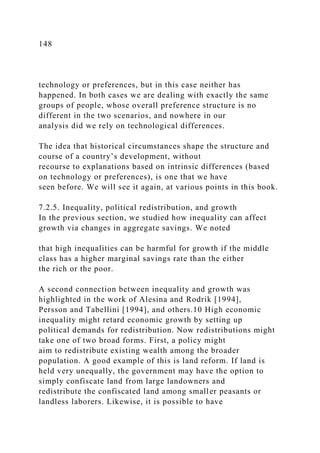 148
technology or preferences, but in this case neither has
happened. In both cases we are dealing with exactly the same
groups of people, whose overall preference structure is no
different in the two scenarios, and nowhere in our
analysis did we rely on technological differences.
The idea that historical circumstances shape the structure and
course of a country’s development, without
recourse to explanations based on intrinsic differences (based
on technology or preferences), is one that we have
seen before. We will see it again, at various points in this book.
7.2.5. Inequality, political redistribution, and growth
In the previous section, we studied how inequality can affect
growth via changes in aggregate savings. We noted
that high inequalities can be harmful for growth if the middle
class has a higher marginal savings rate than the either
the rich or the poor.
A second connection between inequality and growth was
highlighted in the work of Alesina and Rodrik [1994],
Persson and Tabellini [1994], and others.10 High economic
inequality might retard economic growth by setting up
political demands for redistribution. Now redistributions might
take one of two broad forms. First, a policy might
aim to redistribute existing wealth among the broader
population. A good example of this is land reform. If land is
held very unequally, the government may have the option to
simply confiscate land from large landowners and
redistribute the confiscated land among smaller peasants or
landless laborers. Likewise, it is possible to have
 