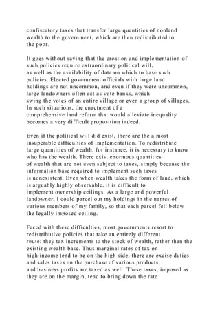 confiscatory taxes that transfer large quantities of nonland
wealth to the government, which are then redistributed to
the poor.
It goes without saying that the creation and implementation of
such policies require extraordinary political will,
as well as the availability of data on which to base such
policies. Elected government officials with large land
holdings are not uncommon, and even if they were uncommon,
large landowners often act as vote banks, which
swing the votes of an entire village or even a group of villages.
In such situations, the enactment of a
comprehensive land reform that would alleviate inequality
becomes a very difficult proposition indeed.
Even if the political will did exist, there are the almost
insuperable difficulties of implementation. To redistribute
large quantities of wealth, for instance, it is necessary to know
who has the wealth. There exist enormous quantities
of wealth that are not even subject to taxes, simply because the
information base required to implement such taxes
is nonexistent. Even when wealth takes the form of land, which
is arguably highly observable, it is difficult to
implement ownership ceilings. As a large and powerful
landowner, I could parcel out my holdings in the names of
various members of my family, so that each parcel fell below
the legally imposed ceiling.
Faced with these difficulties, most governments resort to
redistributive policies that take an entirely different
route: they tax increments to the stock of wealth, rather than the
existing wealth base. Thus marginal rates of tax on
high income tend to be on the high side, there are excise duties
and sales taxes on the purchase of various products,
and business profits are taxed as well. These taxes, imposed as
they are on the margin, tend to bring down the rate
 