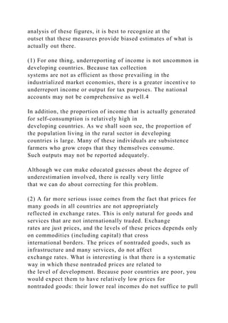 analysis of these figures, it is best to recognize at the
outset that these measures provide biased estimates of what is
actually out there.
(1) For one thing, underreporting of income is not uncommon in
developing countries. Because tax collection
systems are not as efficient as those prevailing in the
industrialized market economies, there is a greater incentive to
underreport income or output for tax purposes. The national
accounts may not be comprehensive as well.4
In addition, the proportion of income that is actually generated
for self-consumption is relatively high in
developing countries. As we shall soon see, the proportion of
the population living in the rural sector in developing
countries is large. Many of these individuals are subsistence
farmers who grow crops that they themselves consume.
Such outputs may not be reported adequately.
Although we can make educated guesses about the degree of
underestimation involved, there is really very little
that we can do about correcting for this problem.
(2) A far more serious issue comes from the fact that prices for
many goods in all countries are not appropriately
reflected in exchange rates. This is only natural for goods and
services that are not internationally traded. Exchange
rates are just prices, and the levels of these prices depends only
on commodities (including capital) that cross
international borders. The prices of nontraded goods, such as
infrastructure and many services, do not affect
exchange rates. What is interesting is that there is a systematic
way in which these nontraded prices are related to
the level of development. Because poor countries are poor, you
would expect them to have relatively low prices for
nontraded goods: their lower real incomes do not suffice to pull
 