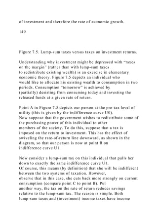of investment and therefore the rate of economic growth.
149
Figure 7.5. Lump-sum taxes versus taxes on investment returns.
Understanding why investment might be depressed with “taxes
on the margin” (rather than with lump-sum taxes
to redistribute existing wealth) is an exercise in elementary
economic theory. Figure 7.5 depicts an individual who
would like to allocate his existing wealth to consumption in two
periods. Consumption “tomorrow” is achieved by
(partially) desisting from consuming today and investing the
released funds at a given rate of return.
Point A in Figure 7.5 depicts our person at the pre-tax level of
utility (this is given by the indifference curve U0).
Now suppose that the government wishes to redistribute some of
the purchasing power of this individual to other
members of the society. To do this, suppose that a tax is
imposed on the return to investment. This has the effect of
swiveling the rate-of-return line downward, as shown in the
diagram, so that our person is now at point B on
indifference curve U1.
Now consider a lump-sum tax on this individual that pulls her
down to exactly the same indifference curve U1.
Of course, this means (by definition) that she will be indifferent
between the two systems of taxation. However,
observe that in this case, she cuts back more strongly on current
consumption (compare point C to point B). Put
another way, the tax on the rate of return reduces savings
relative to the lump-sum tax. The reason is simple. Both
lump-sum taxes and (investment) income taxes have income
 