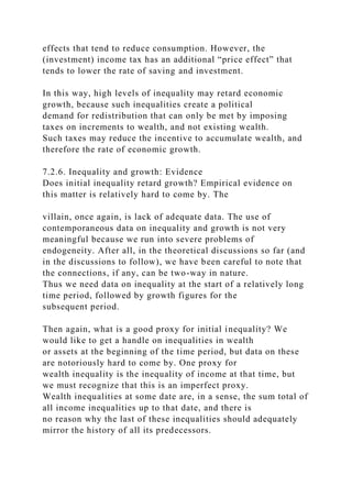 effects that tend to reduce consumption. However, the
(investment) income tax has an additional “price effect” that
tends to lower the rate of saving and investment.
In this way, high levels of inequality may retard economic
growth, because such inequalities create a political
demand for redistribution that can only be met by imposing
taxes on increments to wealth, and not existing wealth.
Such taxes may reduce the incentive to accumulate wealth, and
therefore the rate of economic growth.
7.2.6. Inequality and growth: Evidence
Does initial inequality retard growth? Empirical evidence on
this matter is relatively hard to come by. The
villain, once again, is lack of adequate data. The use of
contemporaneous data on inequality and growth is not very
meaningful because we run into severe problems of
endogeneity. After all, in the theoretical discussions so far (and
in the discussions to follow), we have been careful to note that
the connections, if any, can be two-way in nature.
Thus we need data on inequality at the start of a relatively long
time period, followed by growth figures for the
subsequent period.
Then again, what is a good proxy for initial inequality? We
would like to get a handle on inequalities in wealth
or assets at the beginning of the time period, but data on these
are notoriously hard to come by. One proxy for
wealth inequality is the inequality of income at that time, but
we must recognize that this is an imperfect proxy.
Wealth inequalities at some date are, in a sense, the sum total of
all income inequalities up to that date, and there is
no reason why the last of these inequalities should adequately
mirror the history of all its predecessors.
 