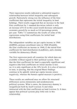 Their regression results indicated a substantial negative
relationship between initial inequality and subsequent
growth. Particularly strong was the influence of the Gini
coefficient that represents the initial inequality in land
holdings. Their results suggested that an increase in the land
Gini coefficient by 1 standard deviation (which is only
an increase of 0.16 in this case) would decrease subsequent
economic growth by as much as 0.8 percentage points
per year. Table 7.3 summarizes the results of some of the
regressions using Gini coefficients for initial land
distributions.
The independent variables are per capita income in 1960
(GDP60), primary enrollment rates in 1960 (Prim60),
the Gini coefficient on income in 1960,12 the initial Gini
coefficient for land distribution (LandGini), and a dummy
variable for democracy (Dem).
The first regression pools all countries for which data are
available without regard to their political system. Note
that the Gini coefficient for land is especially significant and
negative (the Gini coefficient on initial income is less
so; it is only significant at the 10% level). It is also of interest
to note, in passing, that the original Barro findings
continue to be upheld: initial per capita income enters
negatively, whereas the human capital measure is positive.
These results are unaltered once we allow for structural
differences across democratic and nondemocratic
political systems. What is more, the democracy dummy is
insignificant both by itself (version 3) and when
interacted with the Gini coefficient on land (version 2). It does
appear that political systems play little role in this
relationship.
 