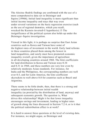 The Alesina–Rodrik findings are confirmed with the use of a
more comprehensive data set in Deininger and
Squire [1996b]. Initial land inequality is more significant than
initial income inequality and stays that way even
under several variations on the basic regression exercise (such
as the use of regional dummies, which you recall,
wrecked the Kuznets inverted-U hypothesis).13 The
insignificance of the political system also holds up under the
Deininger–Squire investigation.
Viewed in this light, it is perhaps no surprise that East Asian
countries such as Korea and Taiwan have some of
the highest rates of investment in the world. Early land reforms
in these countries placed them among the lowest in
land inequalities, and surely must have promoted economic
inequality overall, given the importance of agriculture
in all developing countries around 1960. The Gini coefficients
for land distribution in Korea and Taiwan were 0.34
and 0.31 in 1960, and these numbers are very low even by
relatively moderate Asian standards. For instance, for
India and the Philippines, the corresponding numbers are well
over 0.5, and for Latin America, the Gini coefficient
skyrockets to well above 0.8 for countries such as Brazil and
Argentina.
There seems to be little doubt, then, that there is a strong and
negative relationship between initial wealth
inequality (as proxied by the distribution of land, anyway) and
subsequent economic growth. The question is, What
drives this relationship? Might it be that lower inequality
encourages savings and investment, leading to higher rates
of growth along the lines discussed in Section 7.2.4, or is it that
the political redistribution effect is at work?
It is hard to answer these questions at the level of existing data.
For instance, we might argue, as Deininger and
 