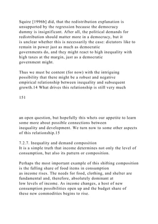 Squire [1996b] did, that the redistribution explanation is
unsupported by the regression because the democracy
dummy is insignificant. After all, the political demands for
redistribution should matter more in a democracy, but it
is unclear whether this is necessarily the case: dictators like to
remain in power just as much as democratic
governments do, and they might react to high inequality with
high taxes at the margin, just as a democratic
government might.
Thus we must be content (for now) with the intriguing
possibility that there might be a robust and negative
empirical relationship between inequality and subsequent
growth.14 What drives this relationship is still very much
151
an open question, but hopefully this whets our appetite to learn
some more about possible connections between
inequality and development. We turn now to some other aspects
of this relationship.15
7.2.7. Inequality and demand composition
It is a simple truth that income determines not only the level of
consumption, but also its pattern or composition.
Perhaps the most important example of this shifting composition
is the falling share of food items in consumption
as income rises. The needs for food, clothing, and shelter are
fundamental and, therefore, absolutely dominant at
low levels of income. As income changes, a host of new
consumption possibilities open up and the budget share of
these new commodities begins to rise.
 