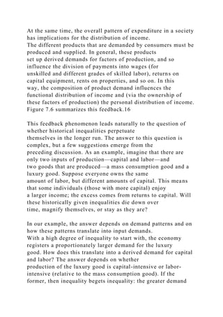 At the same time, the overall pattern of expenditure in a society
has implications for the distribution of income.
The different products that are demanded by consumers must be
produced and supplied. In general, these products
set up derived demands for factors of production, and so
influence the division of payments into wages (for
unskilled and different grades of skilled labor), returns on
capital equipment, rents on properties, and so on. In this
way, the composition of product demand influences the
functional distribution of income and (via the ownership of
these factors of production) the personal distribution of income.
Figure 7.6 summarizes this feedback.16
This feedback phenomenon leads naturally to the question of
whether historical inequalities perpetuate
themselves in the longer run. The answer to this question is
complex, but a few suggestions emerge from the
preceding discussion. As an example, imagine that there are
only two inputs of production—capital and labor—and
two goods that are produced—a mass consumption good and a
luxury good. Suppose everyone owns the same
amount of labor, but different amounts of capital. This means
that some individuals (those with more capital) enjoy
a larger income; the excess comes from returns to capital. Will
these historically given inequalities die down over
time, magnify themselves, or stay as they are?
In our example, the answer depends on demand patterns and on
how these patterns translate into input demands.
With a high degree of inequality to start with, the economy
registers a proportionately larger demand for the luxury
good. How does this translate into a derived demand for capital
and labor? The answer depends on whether
production of the luxury good is capital-intensive or labor-
intensive (relative to the mass consumption good). If the
former, then inequality begets inequality: the greater demand
 