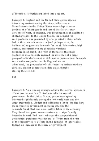 of income distribution are taken into account.
Example 1. England and the United States presented an
interesting contrast during the nineteenth century.
Manufacturers in the United States were adept at mass
production of many goods and turned out fairly sturdy
versions of what, in England, was produced in high quality by
skilled artisans. In the United States, the demand for
such products was generated by a large middle class, which
lacked the economic resources (and perhaps, also, the
inclination) to generate demands for the skill-intensive, high
quality, and certainly more expensive versions
produced in England. The twist in the tale is that mass
production also possibly ensured the existence of a large
group of individuals—not so rich, not so poor—whose demands
sustained mass production. In England, on the
other hand, the production of skill-intensive artisan products
certainly did not generate a middle class, thereby
closing the circle.17
153
Example 2. As a leading example of how the internal dynamics
of our process can be affected, consider the role of
government. In the United States, government spending
increased significantly during the two world wars and the
Great Depression. Lindert and Williamson [1985] studied how
the increase in government spending affected the
demands for skilled vers usun-skilled labor in the economy.
They found that government services were significantly
intensive in unskilled labor, whereas the composition of
government purchases was not that different from the rest
of the economy in its effects on the demand for labor skills.
Indeed, an increase in the share of government
 