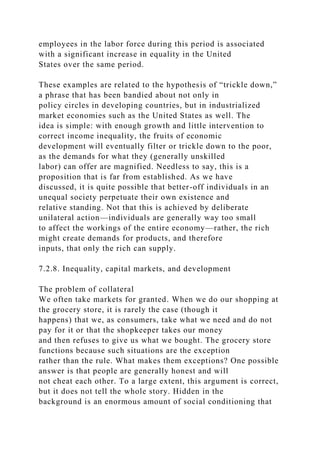 employees in the labor force during this period is associated
with a significant increase in equality in the United
States over the same period.
These examples are related to the hypothesis of “trickle down,”
a phrase that has been bandied about not only in
policy circles in developing countries, but in industrialized
market economies such as the United States as well. The
idea is simple: with enough growth and little intervention to
correct income inequality, the fruits of economic
development will eventually filter or trickle down to the poor,
as the demands for what they (generally unskilled
labor) can offer are magnified. Needless to say, this is a
proposition that is far from established. As we have
discussed, it is quite possible that better-off individuals in an
unequal society perpetuate their own existence and
relative standing. Not that this is achieved by deliberate
unilateral action—individuals are generally way too small
to affect the workings of the entire economy—rather, the rich
might create demands for products, and therefore
inputs, that only the rich can supply.
7.2.8. Inequality, capital markets, and development
The problem of collateral
We often take markets for granted. When we do our shopping at
the grocery store, it is rarely the case (though it
happens) that we, as consumers, take what we need and do not
pay for it or that the shopkeeper takes our money
and then refuses to give us what we bought. The grocery store
functions because such situations are the exception
rather than the rule. What makes them exceptions? One possible
answer is that people are generally honest and will
not cheat each other. To a large extent, this argument is correct,
but it does not tell the whole story. Hidden in the
background is an enormous amount of social conditioning that
 