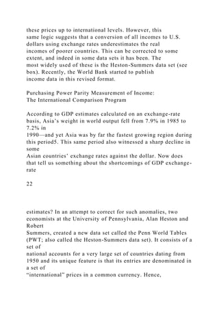 these prices up to international levels. However, this
same logic suggests that a conversion of all incomes to U.S.
dollars using exchange rates underestimates the real
incomes of poorer countries. This can be corrected to some
extent, and indeed in some data sets it has been. The
most widely used of these is the Heston-Summers data set (see
box). Recently, the World Bank started to publish
income data in this revised format.
Purchasing Power Parity Measurement of Income:
The International Comparison Program
According to GDP estimates calculated on an exchange-rate
basis, Asia’s weight in world output fell from 7.9% in 1985 to
7.2% in
1990—and yet Asia was by far the fastest growing region during
this period5. This same period also witnessed a sharp decline in
some
Asian countries’ exchange rates against the dollar. Now does
that tell us something about the shortcomings of GDP exchange-
rate
22
estimates? In an attempt to correct for such anomalies, two
economists at the University of Pennsylvania, Alan Heston and
Robert
Summers, created a new data set called the Penn World Tables
(PWT; also called the Heston-Summers data set). It consists of a
set of
national accounts for a very large set of countries dating from
1950 and its unique feature is that its entries are denominated in
a set of
“international” prices in a common currency. Hence,
 