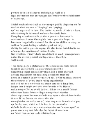 permits such simultaneous exchange, as well as a
legal mechanism that encourages conformity to the social norm
of exchange.
Social mechanisms (such as on-the-spot public disgrace) are far
weaker when the acts of “buying” and “paying
up” are separated in time. The perfect example of this is a loan,
where money is advanced and must be repaid later.
Everyday experience tells us that a potential borrower is
screened much more thoroughly than a potential buyer. A
borrower is typically screened for his or her ability to repay, as
well as for past dealings, which signal not only
ability but willingness to repay. We also know that defaults are
often met by sanctions of various kinds.
Nevertheless, if individuals can default on credit arrangements
under the existing social and legal rules, then they
well might.
This brings us to a statement of the obvious: markets cannot
function unless there is a clear statement of the
underlying social contract involved, and a clear and well-
defined mechanism for punishing deviations from the
norm. If I default on my credit card bill, I will be blacklisted on
the computer of every credit rating organization
and will not be able to use my credit card for a long time,
longer than I might ever feel comfortable with. Hence I
make every effort to avoid default. Likewise, a small farmer
who seeks loans from a village moneylender worries
about repayment because default may mean a closed door in the
future. If the farmer has assets that the
moneylender can make use of, there may even be collateral put
up for the loan, which will be lost in the event of a
default. In the same way, entire countries are “encouraged” to
go on servicing past debts by the threat of sanctions
on future loans or on trade relationships.
 