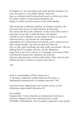 In Chapter 14, we will study such credit markets in detail. For
now, the moral is very simple indeed: what you
have as collateral and the perceived extent to which you value
the future relative to the present determine the
degree to which you have access to the credit market.
This moral has a striking corollary. In unequal societies, the
poor may lack access to credit markets for precisely
the reason that they lack collateral. To the extent that credit is
necessary to (a) start a small business, (b) educate
oneself or one’s children, (c) buy inputs so that you can rent
land and farm it, (d) smooth out consumption
expenditures in a fluctuating environment, and a whole host of
other things besides, the poor are shut out from (a),
(b), (c), (d), and everything else that credit can nourish. (We are
talking here of everyday activity, not the infrequent
large loan to go to law school, or a mortgage on a house.) Note
well that this shutout has nothing to do with the
intrinsic characteristics of these individuals. They may be (and
indeed are) just as honest as anyone else, but no
154
bank or moneylender will bet money on it.
A missing or imperfect credit market for the poor is a
fundamental characteristic of unequal societies. The
macroeconomic implications can be quite severe, as the
following simple model illustrates.18
An example
Imagine that I wish to become an entrepreneur and start a
business. Suppose that I have personal assets worth
$100,000. Unfortunately, the investment required to start up the
 
