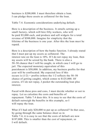 business is $200,000. I must therefore obtain a loan.
I can pledge these assets as collateral for the loan.
Table 7.4. Economic considerations underlying default.
Here is a description of the business. It entails setting up a
small factory, which will hire fifty workers, who will
be paid $5,000 each, and produce and sell widgets for a total
revenue of $500,000. Imagine for simplicity that the
lifetime of the business is one year. After this the loan must be
repaid.
Here is a description of how the banks function. I already stated
that I must put up my assets as collateral. The
interest rate on the loan is 10%. If I do not repay my loan, then
my assets will be seized by the bank. There is also a
50–50 chance that I will be caught, in which case I will go to
jail. The expected monetary equivalent of this
punishment is $50,000. In addition, my business profits for that
year will be confiscated. My expected loss if this
occurs is (1/2) × profits (where the 1/2 reflects the 50–50
chance of getting caught), which comes to $125,000. Of
course, if I do not repay, I pocket the outstanding loan plus
interest.
Faced with these pros and cons, I must decide whether or not to
repay. Let us calculate the costs and benefits of
repayment. Table 7.4 does this. It is easy to see that the costs of
default outweigh the benefits in this example, so I
will repay the loan.
What if I had only $20,000 to put up as collateral? In that case,
by going through the same balance sheet as in
Table 7.4, it is easy to see that the costs of default are now
$197,000. This is smaller than the cost of repayment, so
I will default.
 