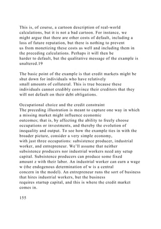 This is, of course, a cartoon description of real-world
calculations, but it is not a bad cartoon. For instance, we
might argue that there are other costs of default, including a
loss of future reputation, but there is nothing to prevent
us from monetizing these costs as well and including them in
the preceding calculations. Perhaps it will then be
harder to default, but the qualitative message of the example is
unaltered.19
The basic point of the example is that credit markets might be
shut down for individuals who have relatively
small amounts of collateral. This is true because these
individuals cannot credibly convince their creditors that they
will not default on their debt obligations.
Occupational choice and the credit constraint
The preceding illustration is meant to capture one way in which
a missing market might influence economic
outcomes; that is, by affecting the ability to freely choose
occupations or investments, and thereby the evolution of
inequality and output. To see how the example ties in with the
broader picture, consider a very simple economy,
with just three occupations: subsistence producer, industrial
worker, and entrepreneur. We’ll assume that neither
subsistence producers nor industrial workers need any setup
capital. Subsistence producers can produce some fixed
amount z with their labor. An industrial worker can earn a wage
w (the endogenous determination of w is a central
concern in the model). An entrepreneur runs the sort of business
that hires industrial workers, but the business
requires startup capital, and this is where the credit market
comes in.
155
 