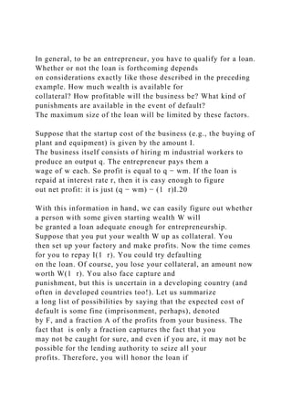 In general, to be an entrepreneur, you have to qualify for a loan.
Whether or not the loan is forthcoming depends
on considerations exactly like those described in the preceding
example. How much wealth is available for
collateral? How profitable will the business be? What kind of
punishments are available in the event of default?
The maximum size of the loan will be limited by these factors.
Suppose that the startup cost of the business (e.g., the buying of
plant and equipment) is given by the amount I.
The business itself consists of hiring m industrial workers to
produce an output q. The entrepreneur pays them a
wage of w each. So profit is equal to q − wm. If the loan is
repaid at interest rate r, then it is easy enough to figure
out net profit: it is just (q − wm) − (1 r)I.20
With this information in hand, we can easily figure out whether
a person with some given starting wealth W will
be granted a loan adequate enough for entrepreneurship.
Suppose that you put your wealth W up as collateral. You
then set up your factory and make profits. Now the time comes
for you to repay I(1 r). You could try defaulting
on the loan. Of course, you lose your collateral, an amount now
worth W(1 r). You also face capture and
punishment, but this is uncertain in a developing country (and
often in developed countries too!). Let us summarize
a long list of possibilities by saying that the expected cost of
default is some fine (imprisonment, perhaps), denoted
by F, and a fraction A of the profits from your business. The
fact that is only a fraction captures the fact that you
may not be caught for sure, and even if you are, it may not be
possible for the lending authority to seize all your
profits. Therefore, you will honor the loan if
 