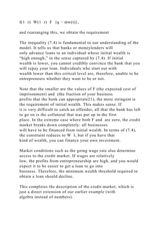 I(1 r) W(1 r) F {q − mw(t)},
and rearranging this, we obtain the requirement
The inequality (7.4) is fundamental to our understanding of the
model. It tells us that banks or moneylenders will
only advance loans to an individual whose initial wealth is
“high enough,” in the sense captured by (7.4). If initial
wealth is lower, you cannot credibly convince the bank that you
will repay your loan. Individuals who start out with
wealth lower than this critical level are, therefore, unable to be
entrepreneurs whether they want to be or not.
Note that the smaller are the values of F (the expected cost of
imprisonment) and (the fraction of your business
profits that the bank can appropriate21), the more stringent is
the requirement of initial wealth. This makes sense. If
it is very difficult to catch an offender, all that the bank has left
to go on is the collateral that was put up in the first
place. In the extreme case where both F and are zero, the credit
market breaks down completely: all businesses
will have to be financed from initial wealth. In terms of (7.4),
the constraint reduces to W I, but if you have that
kind of wealth, you can finance your own investment.
Market conditions such as the going wage rate also determine
access to the credit market. If wages are relatively
low, the profits from entrepreneurship are high, and you would
expect it to be easier to get a loan to go into
business. Therefore, the minimum wealth threshold required to
obtain a loan should decline.
This completes the description of the credit market, which is
just a direct extension of our earlier example (with
algebra instead of numbers).
 