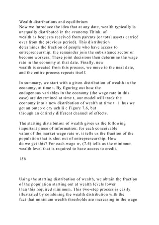 Wealth distributions and equilibrium
Now we introduce the idea that at any date, wealth typically is
unequally distributed in the economy Think. of
wealth as bequests received from parents (or total assets carried
over from the previous period). This distribution
determines the fraction of people who have access to
entrepreneurship; the remainder join the subsistence sector or
become workers. These joint decisions then determine the wage
rate in the economy at that date. Finally, new
wealth is created from this process, we move to the next date,
and the entire process repeats itself.
In summary, we start with a given distribution of wealth in the
economy, at time t. By figuring out how the
endogenous variables in the economy (the wage rate in this
case) are determined at time t, our model will track the
economy into a new distribution of wealth at time t 1. hus we
get an outco e ery uch li e Figure 7.6, but
through an entirely different channel of effects.
The starting distribution of wealth gives us the following
important piece of information: for each conceivable
value of the market wage rate w, it tells us the fraction of the
population that is shut out of entrepreneurship. How
do we get this? For each wage w, (7.4) tells us the minimum
wealth level that is required to have access to credit.
156
Using the starting distribution of wealth, we obtain the fraction
of the population starting out at wealth levels lower
than this required minimum. This two-step process is easily
illustrated by combining the wealth distribution with the
fact that minimum wealth thresholds are increasing in the wage
 
