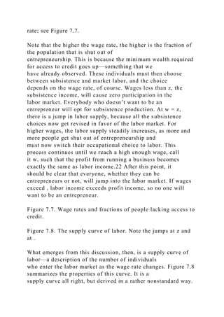 rate; see Figure 7.7.
Note that the higher the wage rate, the higher is the fraction of
the population that is shut out of
entrepreneurship. This is because the minimum wealth required
for access to credit goes up—something that we
have already observed. These individuals must then choose
between subsistence and market labor, and the choice
depends on the wage rate, of course. Wages less than z, the
subsistence income, will cause zero participation in the
labor market. Everybody who doesn’t want to be an
entrepreneur will opt for subsistence production. At w = z,
there is a jump in labor supply, because all the subsistence
choices now get revised in favor of the labor market. For
higher wages, the labor supply steadily increases, as more and
more people get shut out of entrepreneurship and
must now switch their occupational choice to labor. This
process continues until we reach a high enough wage, call
it w, such that the profit from running a business becomes
exactly the same as labor income.22 After this point, it
should be clear that everyone, whether they can be
entrepreneurs or not, will jump into the labor market. If wages
exceed , labor income exceeds profit income, so no one will
want to be an entrepreneur.
Figure 7.7. Wage rates and fractions of people lacking access to
credit.
Figure 7.8. The supply curve of labor. Note the jumps at z and
at .
What emerges from this discussion, then, is a supply curve of
labor—a description of the number of individuals
who enter the labor market as the wage rate changes. Figure 7.8
summarizes the properties of this curve. It is a
supply curve all right, but derived in a rather nonstandard way.
 
