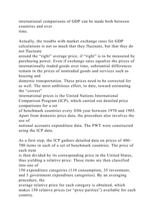 international comparisons of GDP can be made both between
countries and over
time.
Actually, the trouble with market exchange rates for GDP
calculations is not so much that they fluctuate, but that they do
not fluctuate
around the “right” average price, if “right” is to be measured by
purchasing power. Even if exchange rates equalize the prices of
internationally traded goods over time, substantial differences
remain in the prices of nontraded goods and services such as
housing and
domestic transportation. These prices need to be corrected for
as well. The most ambitious effort, to date, toward estimating
the “correct”
international prices is the United Nations International
Comparison Program (ICP), which carried out detailed price
comparisons for a set
of benchmark countries every fifth year between 1970 and 1985.
Apart from domestic price data, the procedure also involves the
use of
national accounts expenditure data. The PWT were constructed
using the ICP data.
As a first step, the ICP gathers detailed data on prices of 400–
700 items in each of a set of benchmark countries. The price of
each item
is then divided by its corresponding price in the United States,
thus yielding a relative price. These items are then classified
into one of
150 expenditure categories (110 consumption, 35 investment,
and 5 government expenditure categories). By an averaging
procedure, the
average relative price for each category is obtained, which
makes 150 relative prices (or “price parities”) available for each
country.
 