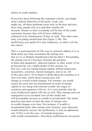 failure in credit markets.
If you have been following this argument closely, you might
raise a natural objection at this point. Look, you
might say, all these problems occur only in the here and now.
Over time, people will save and their wealth will
increase. Sooner or later everybody will be free of the credit
constraint, because they will all have sufficient
collateral to be entrepreneurs if they so wish. Thus after some
time, everything should look like Figure 7.10b. The
inefficiency you speak of is only temporary, so what is all the
fuss about?
This is a good question.24 The way to seriously address it is to
think about just what constitutes the startup cost
that we’ve so blithely blackboxed with the label I. Presumably,
the startup cost of a business includes the purchase
of plant and equipment—physical capital, in other words. If we
go beyond the very simple model of this section, we
also see a role for startup human capital: skilled technicians,
researchers, scientists, trained managers, and so on. All
of this goes into I. If we begin to think about the economy as it
runs over time, surely these startup costs will
change as overall wealth changes. For instance, we would
expect the costs that are denominated in terms of human
capital to rise along with national wealth: the wages of
scientists and engineers will rise. It is even possible that the
costs of physical capital will rise as well. Thus startup costs are
endogenous in an extended view of this model and
will presumably increase as wealth is accumulated. The whole
question then turns on how the ratio of startup costs
to wealth changes over time. For instance, if wealth is
accumulated faster than startup costs increase, your objection
would indeed be correct: the inefficiency is only an ephemeral
one. If this is not the case—if startups keep pace
with wealth accumulation—then these inefficiencies can persist
 