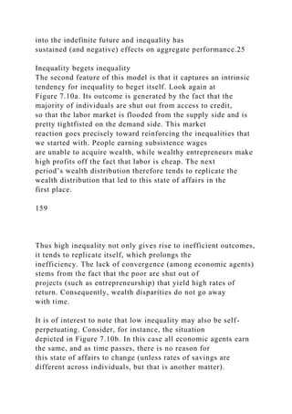 into the indefinite future and inequality has
sustained (and negative) effects on aggregate performance.25
Inequality begets inequality
The second feature of this model is that it captures an intrinsic
tendency for inequality to beget itself. Look again at
Figure 7.10a. Its outcome is generated by the fact that the
majority of individuals are shut out from access to credit,
so that the labor market is flooded from the supply side and is
pretty tightfisted on the demand side. This market
reaction goes precisely toward reinforcing the inequalities that
we started with. People earning subsistence wages
are unable to acquire wealth, while wealthy entrepreneurs make
high profits off the fact that labor is cheap. The next
period’s wealth distribution therefore tends to replicate the
wealth distribution that led to this state of affairs in the
first place.
159
Thus high inequality not only gives rise to inefficient outcomes,
it tends to replicate itself, which prolongs the
inefficiency. The lack of convergence (among economic agents)
stems from the fact that the poor are shut out of
projects (such as entrepreneurship) that yield high rates of
return. Consequently, wealth disparities do not go away
with time.
It is of interest to note that low inequality may also be self-
perpetuating. Consider, for instance, the situation
depicted in Figure 7.10b. In this case all economic agents earn
the same, and as time passes, there is no reason for
this state of affairs to change (unless rates of savings are
different across individuals, but that is another matter).
 