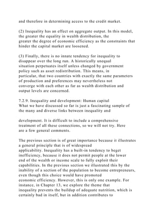 and therefore in determining access to the credit market.
(2) Inequality has an effect on aggregate output. In this model,
the greater the equality in wealth distribution, the
greater the degree of economic efficiency as the constraints that
hinder the capital market are loosened.
(3) Finally, there is no innate tendency for inequality to
disappear over the long run. A historically unequal
situation perpetuates itself unless changed by government
policy such as asset redistribution. This means, in
particular, that two countries with exactly the same parameters
of production and preferences may nevertheless not
converge with each other as far as wealth distribution and
output levels are concerned.
7.2.9. Inequality and development: Human capital
What we have discussed so far is just a fascinating sample of
the many and diverse links between inequality and
development. It is difficult to include a comprehensive
treatment of all these connections, so we will not try. Here
are a few general comments.
The previous section is of great importance because it illustrates
a general principle that is of widespread
applicability. Inequality has a built-in tendency to beget
inefficiency, because it does not permit people at the lower
end of the wealth or income scale to fully exploit their
capabilities. In the previous section we illustrated this by the
inability of a section of the population to become entrepreneurs,
even though this choice would have promoted
economic efficiency. However, this is only one example. For
instance, in Chapter 13, we explore the theme that
inequality prevents the buildup of adequate nutrition, which is
certainly bad in itself, but in addition contributes to
 