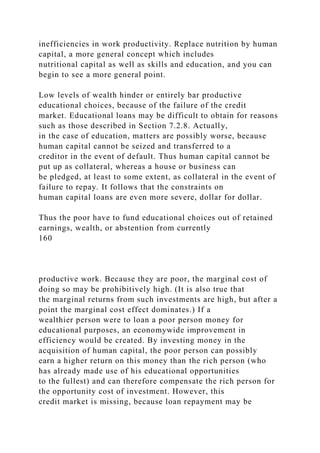 inefficiencies in work productivity. Replace nutrition by human
capital, a more general concept which includes
nutritional capital as well as skills and education, and you can
begin to see a more general point.
Low levels of wealth hinder or entirely bar productive
educational choices, because of the failure of the credit
market. Educational loans may be difficult to obtain for reasons
such as those described in Section 7.2.8. Actually,
in the case of education, matters are possibly worse, because
human capital cannot be seized and transferred to a
creditor in the event of default. Thus human capital cannot be
put up as collateral, whereas a house or business can
be pledged, at least to some extent, as collateral in the event of
failure to repay. It follows that the constraints on
human capital loans are even more severe, dollar for dollar.
Thus the poor have to fund educational choices out of retained
earnings, wealth, or abstention from currently
160
productive work. Because they are poor, the marginal cost of
doing so may be prohibitively high. (It is also true that
the marginal returns from such investments are high, but after a
point the marginal cost effect dominates.) If a
wealthier person were to loan a poor person money for
educational purposes, an economywide improvement in
efficiency would be created. By investing money in the
acquisition of human capital, the poor person can possibly
earn a higher return on this money than the rich person (who
has already made use of his educational opportunities
to the fullest) and can therefore compensate the rich person for
the opportunity cost of investment. However, this
credit market is missing, because loan repayment may be
 