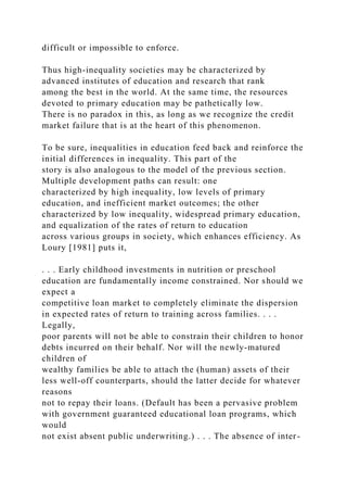 difficult or impossible to enforce.
Thus high-inequality societies may be characterized by
advanced institutes of education and research that rank
among the best in the world. At the same time, the resources
devoted to primary education may be pathetically low.
There is no paradox in this, as long as we recognize the credit
market failure that is at the heart of this phenomenon.
To be sure, inequalities in education feed back and reinforce the
initial differences in inequality. This part of the
story is also analogous to the model of the previous section.
Multiple development paths can result: one
characterized by high inequality, low levels of primary
education, and inefficient market outcomes; the other
characterized by low inequality, widespread primary education,
and equalization of the rates of return to education
across various groups in society, which enhances efficiency. As
Loury [1981] puts it,
. . . Early childhood investments in nutrition or preschool
education are fundamentally income constrained. Nor should we
expect a
competitive loan market to completely eliminate the dispersion
in expected rates of return to training across families. . . .
Legally,
poor parents will not be able to constrain their children to honor
debts incurred on their behalf. Nor will the newly-matured
children of
wealthy families be able to attach the (human) assets of their
less well-off counterparts, should the latter decide for whatever
reasons
not to repay their loans. (Default has been a pervasive problem
with government guaranteed educational loan programs, which
would
not exist absent public underwriting.) . . . The absence of inter-
 