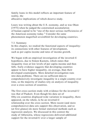 family loans in this model reflects an important feature of
reality, the
allocative implications of which deserve study.
Loury was writing about the U.S. economy, and so was Okun
[1975] when he judged the constrained accumulation
of human capital to be “one of the most serious inefficiencies of
the American economy today.” Consider the same
phenomenon magnified severalfold for developing countries.
7.3. Summary
In this chapter, we studied the functional aspects of inequality:
its connections with other features of development,
such as per capita income and rates of income growth.
We began with an empirical investigation of the inverted-U
hypothesis, due to Simon Kuznets, which states that
inequality rises at low levels of per capita income and then
falls. Early evidence suggests that developing countries
appear to have higher inequality, on average, than their
developed counterparts. More detailed investigation runs
into data problems. There are no sufficient data to
comprehensively investigate inequality in a single country over
time, so the majority of studies rely on analysis of inequality
over a cross section of countries.
The first cross-section study with evidence for the inverted-U
was that of Paukert. Even though his data set of
fifty-six countries displayed wide variation in inequality, there
appeared, on the whole, to be an inverted-U
relationship over the cross section. More recent (and more
comprehensive) data sets support this observation, and so
(at first glance) do more formal statistical methods such as
regression analysis. We discussed in this context the
study of Ahluwalia, whose regressions delivered additional
support for the inverted-U over a larger sample of
 
